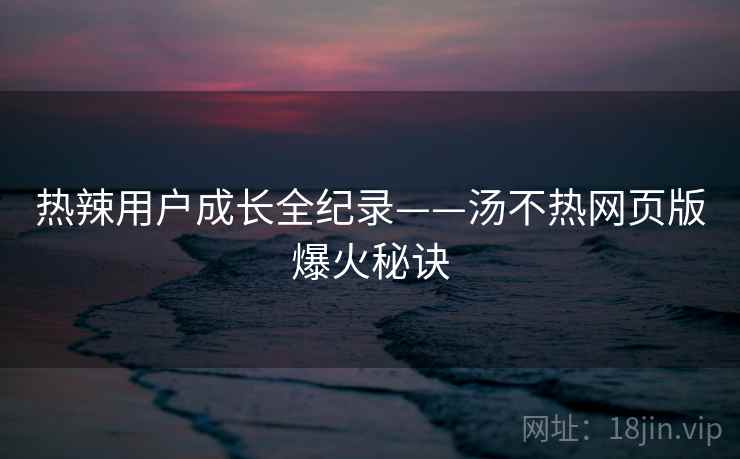 热辣用户成长全纪录——汤不热网页版爆火秘诀