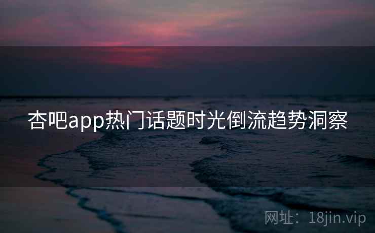 杏吧app热门话题时光倒流趋势洞察