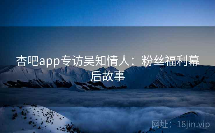 杏吧app专访吴知情人：粉丝福利幕后故事