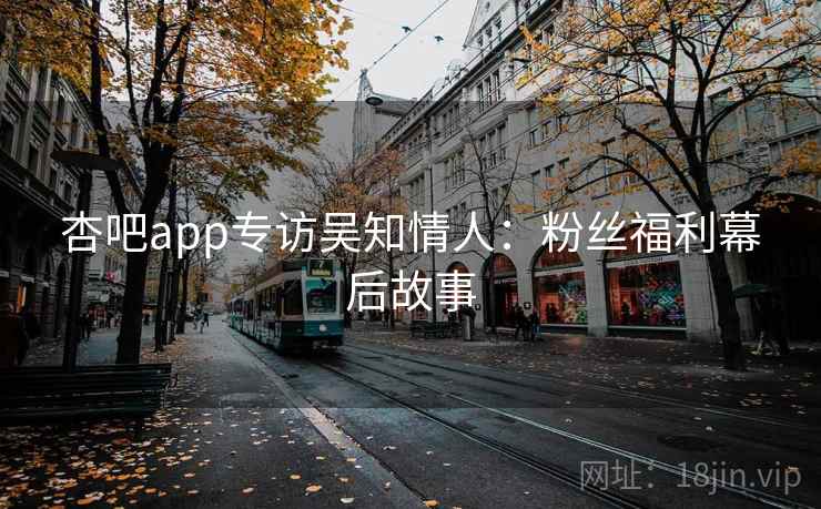 杏吧app专访吴知情人：粉丝福利幕后故事