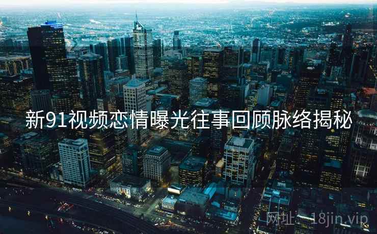 新91视频恋情曝光往事回顾脉络揭秘