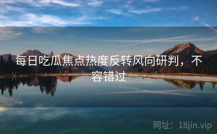 每日吃瓜焦点热度反转风向研判，不容错过