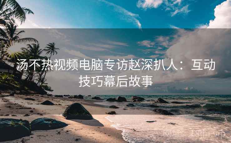 汤不热视频电脑专访赵深扒人：互动技巧幕后故事