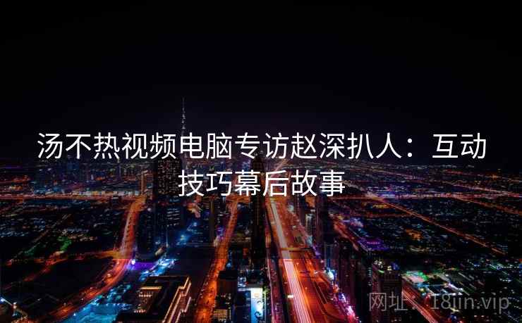 汤不热视频电脑专访赵深扒人：互动技巧幕后故事
