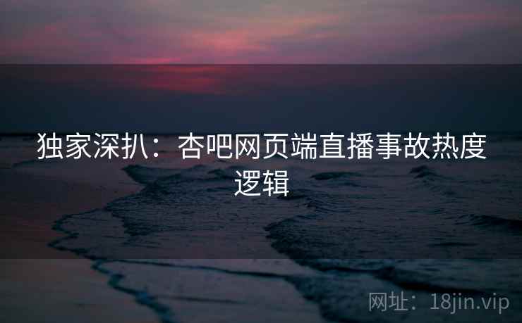 独家深扒：杏吧网页端直播事故热度逻辑