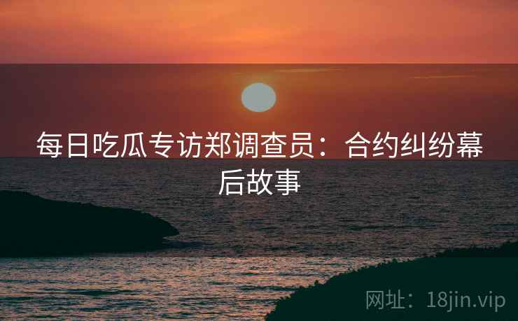 每日吃瓜专访郑调查员：合约纠纷幕后故事