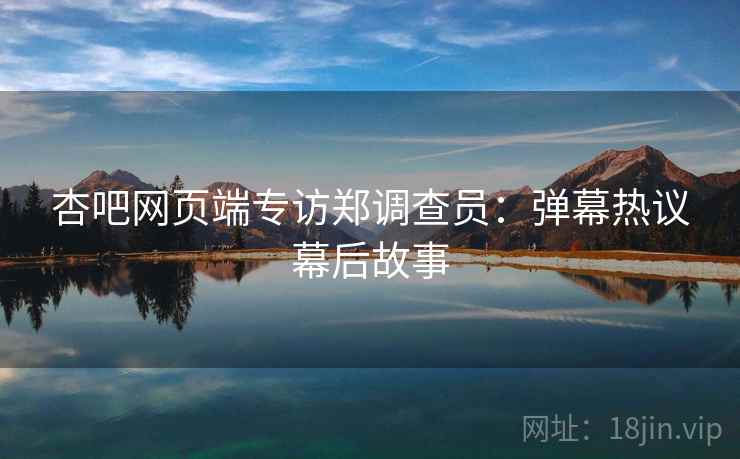 杏吧网页端专访郑调查员：弹幕热议幕后故事