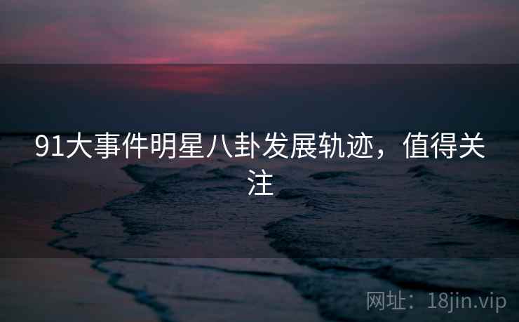 91大事件明星八卦发展轨迹，值得关注