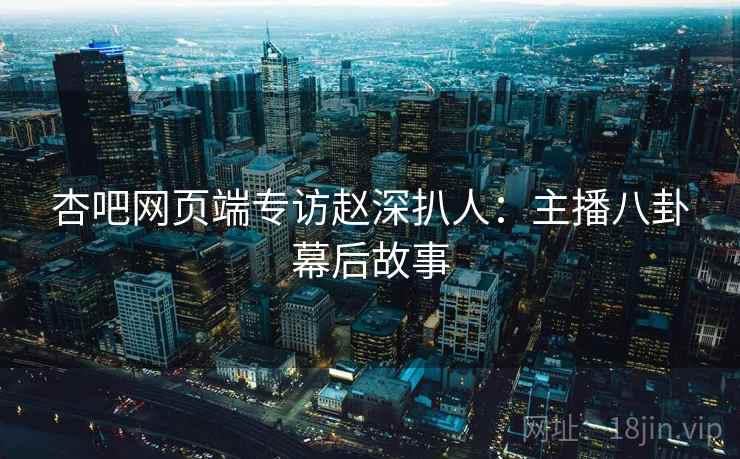 杏吧网页端专访赵深扒人：主播八卦幕后故事