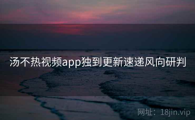 汤不热视频app独到更新速递风向研判
