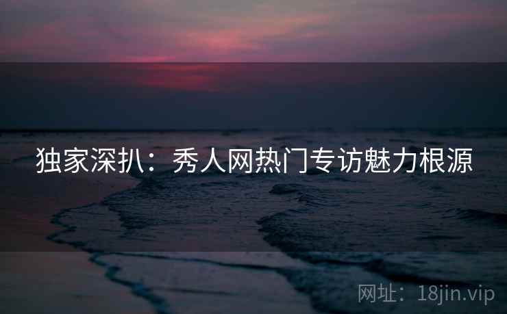 独家深扒：秀人网热门专访魅力根源