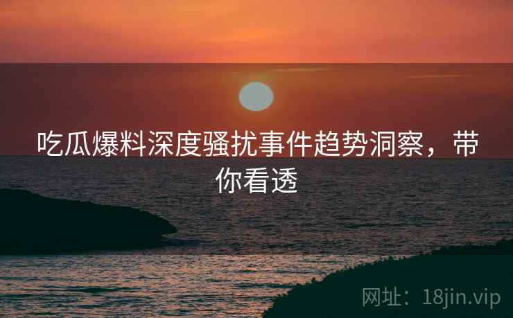 吃瓜爆料深度骚扰事件趋势洞察，带你看透