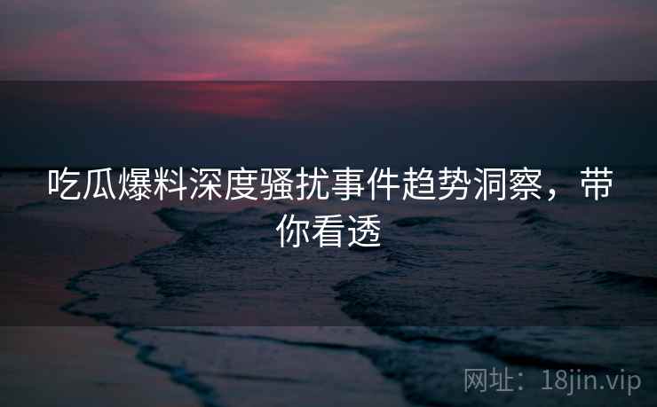 吃瓜爆料深度骚扰事件趋势洞察，带你看透