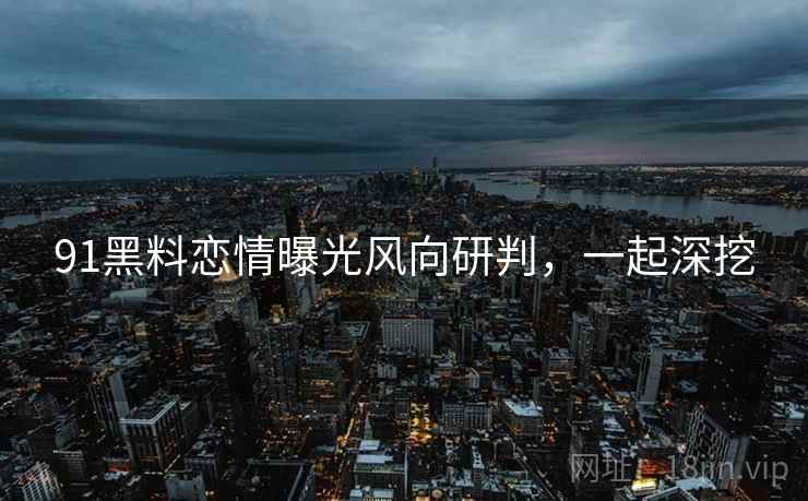 91黑料恋情曝光风向研判，一起深挖
