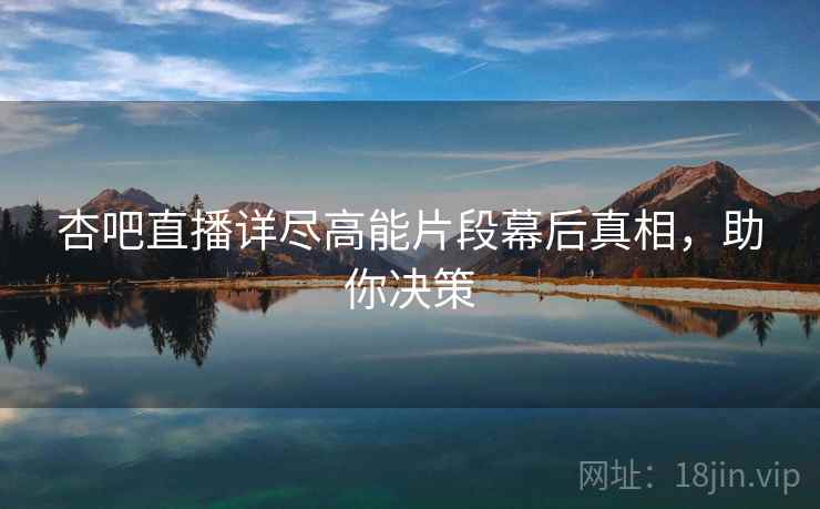 杏吧直播详尽高能片段幕后真相，助你决策