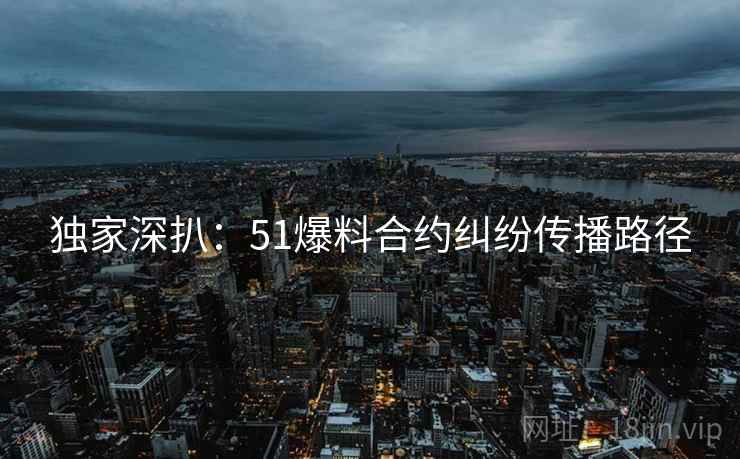 独家深扒：51爆料合约纠纷传播路径