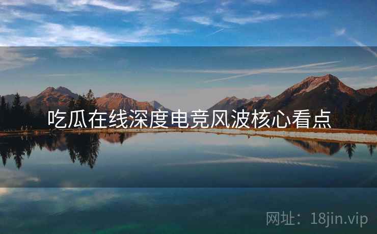 吃瓜在线深度电竞风波核心看点