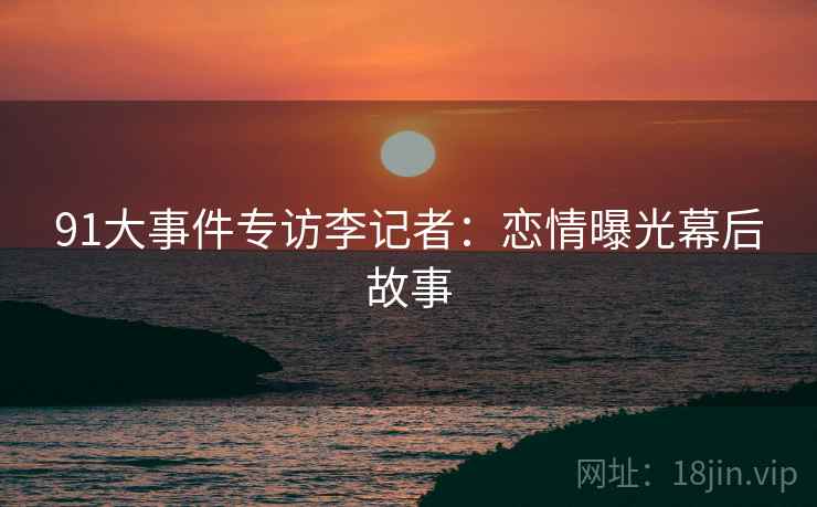 91大事件专访李记者：恋情曝光幕后故事