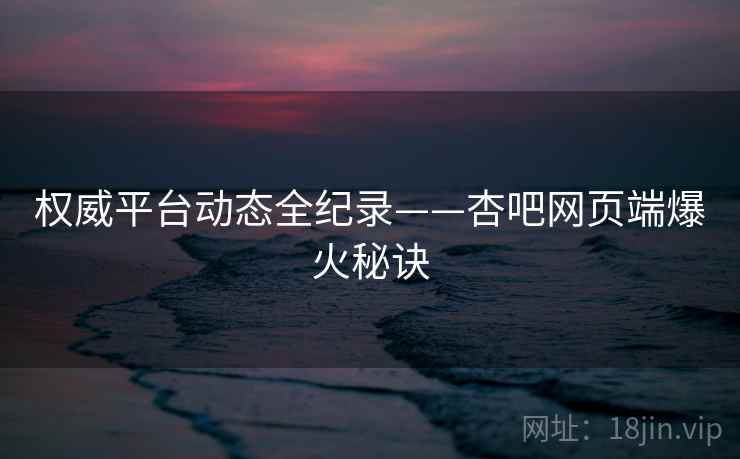 权威平台动态全纪录——杏吧网页端爆火秘诀