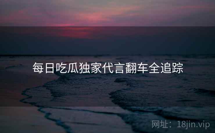 每日吃瓜独家代言翻车全追踪