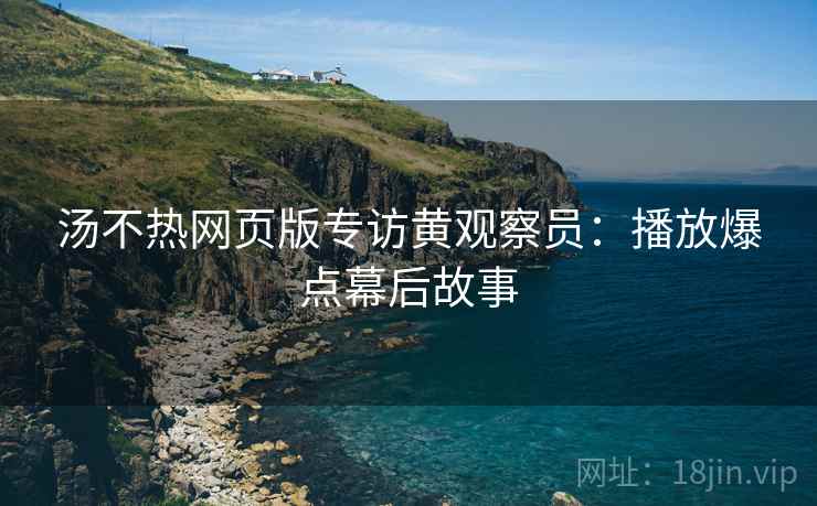 汤不热网页版专访黄观察员：播放爆点幕后故事