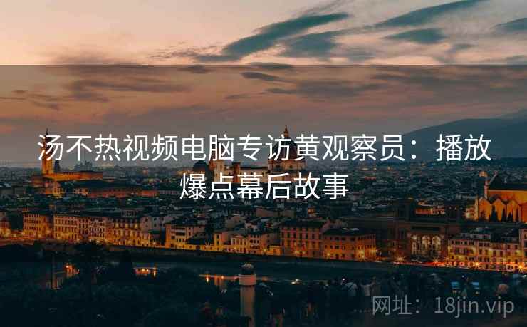 汤不热视频电脑专访黄观察员：播放爆点幕后故事