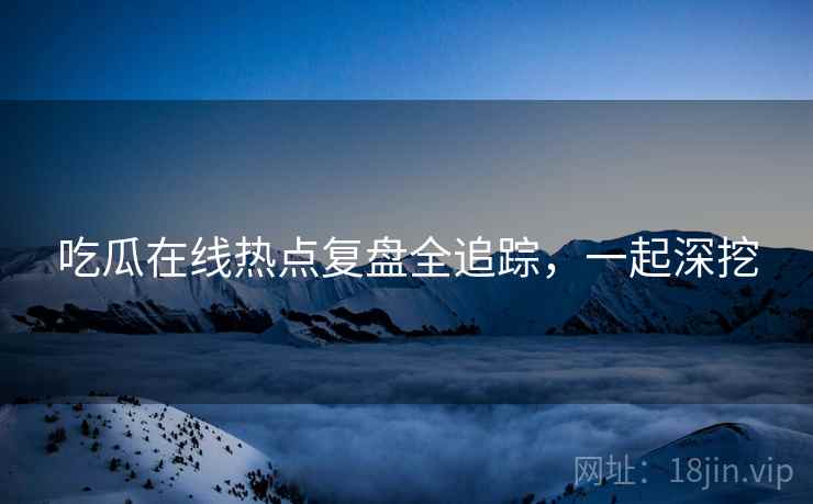 吃瓜在线热点复盘全追踪，一起深挖