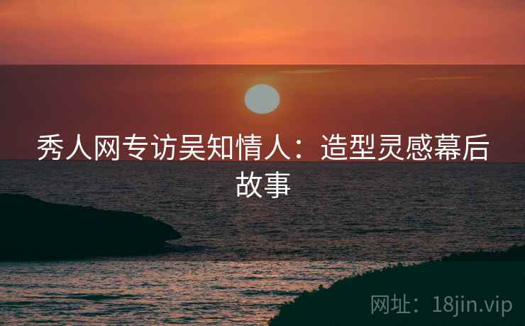 秀人网专访吴知情人：造型灵感幕后故事