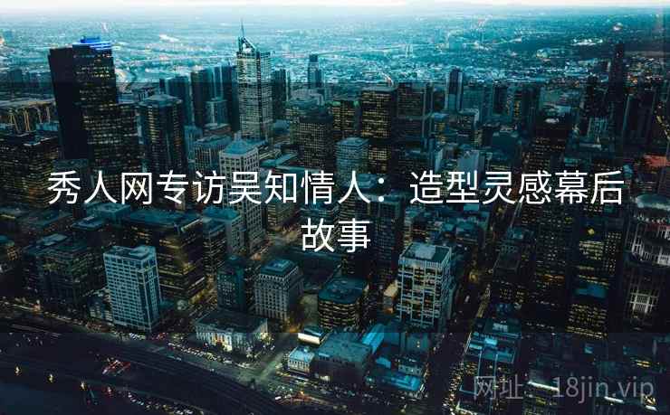 秀人网专访吴知情人：造型灵感幕后故事