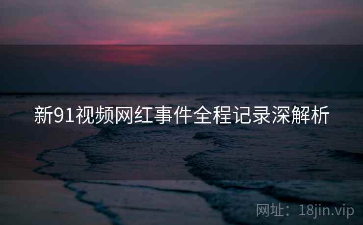新91视频网红事件全程记录深解析