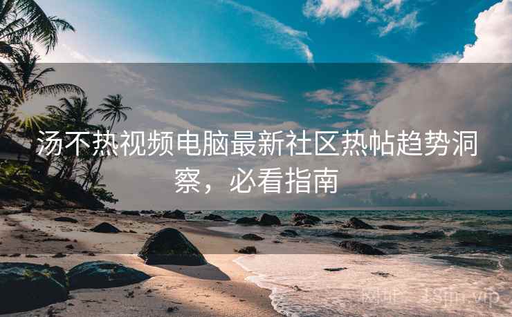 汤不热视频电脑最新社区热帖趋势洞察，必看指南