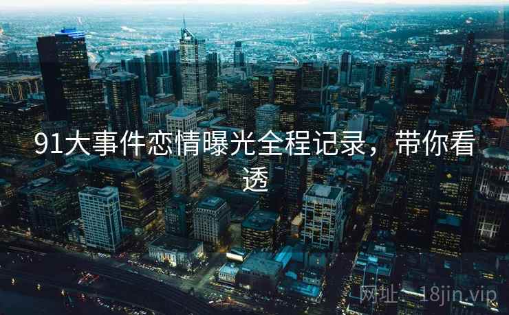 91大事件恋情曝光全程记录，带你看透