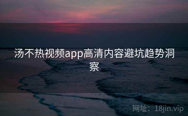 汤不热视频app高清内容避坑趋势洞察