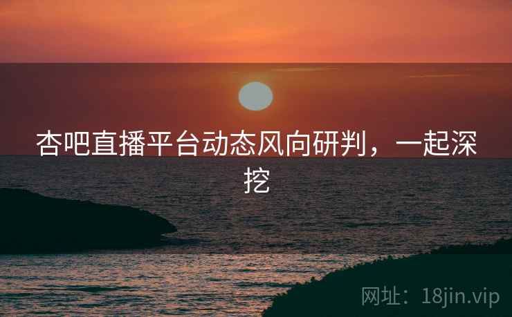 杏吧直播平台动态风向研判，一起深挖