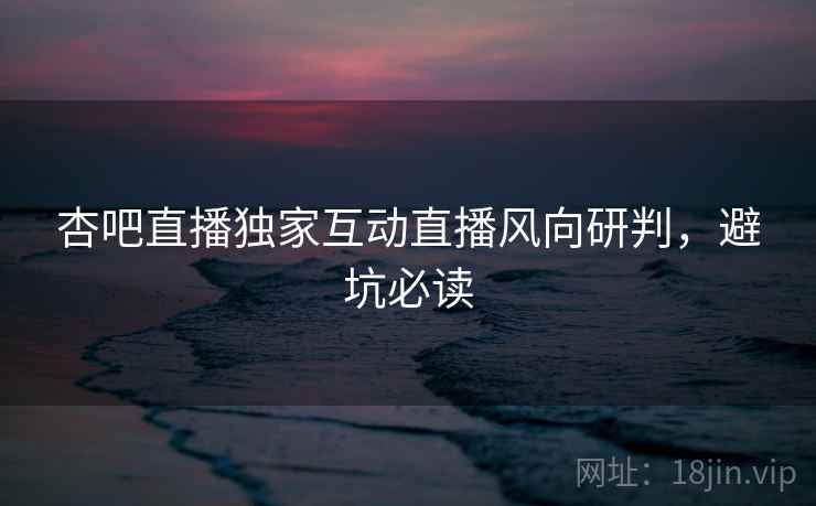 杏吧直播独家互动直播风向研判，避坑必读