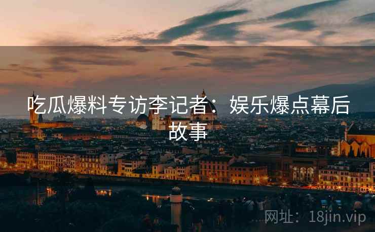 吃瓜爆料专访李记者：娱乐爆点幕后故事