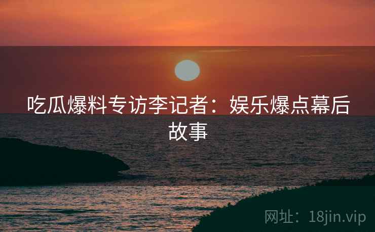 吃瓜爆料专访李记者：娱乐爆点幕后故事