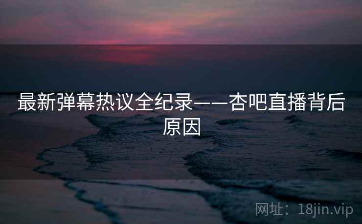 最新弹幕热议全纪录——杏吧直播背后原因